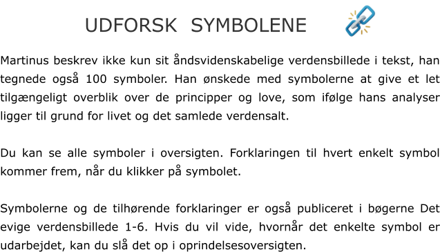 Martinus beskrev ikke kun sit åndsvidenskabelige verdensbillede i tekst, han tegnede også 100 symboler. Han ønskede med symbolerne at give et let tilgængeligt overblik over de principper og love, som ifølge hans analyser ligger til grund for livet og det samlede verdensalt.  Du kan se alle symboler i oversigten. Forklaringen til hvert enkelt symbol kommer frem, når du klikker på symbolet.  Symbolerne og de tilhørende forklaringer er også publiceret i bøgerne Det evige verdensbillede 1-6. Hvis du vil vide, hvornår det enkelte symbol er udarbejdet, kan du slå det op i oprindelsesoversigten. UDFORSK  SYMBOLENE
